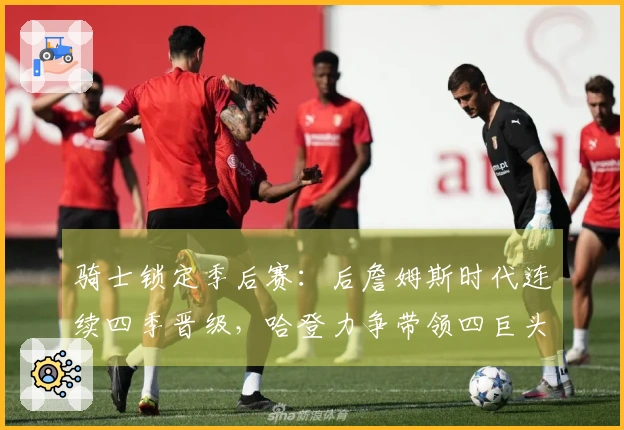 骑士锁定季后赛：后詹姆斯时代连续四季晋级，哈登力争带领四巨头争冠