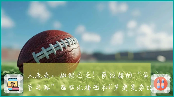 人未走，枷锁已至！萨拉赫的“黄昏之路”面临比梅西和C罗更复杂的选择