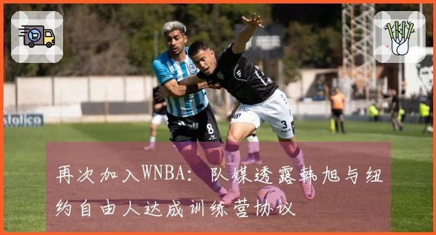 再次加入WNBA：队媒透露韩旭与纽约自由人达成训练营协议