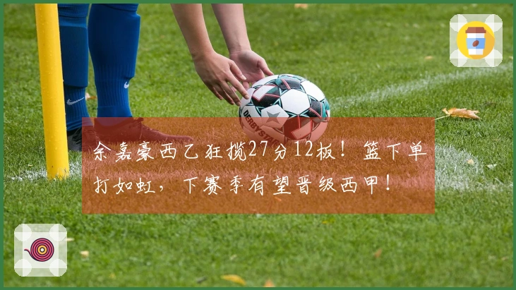 余嘉豪西乙狂揽27分12板!篮下单打如虹,下赛季有望晋级西甲!