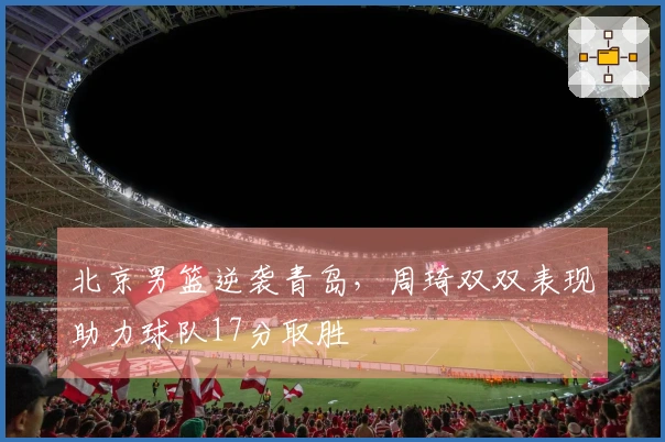 北京男篮逆袭青岛，周琦双双表现助力球队17分取胜