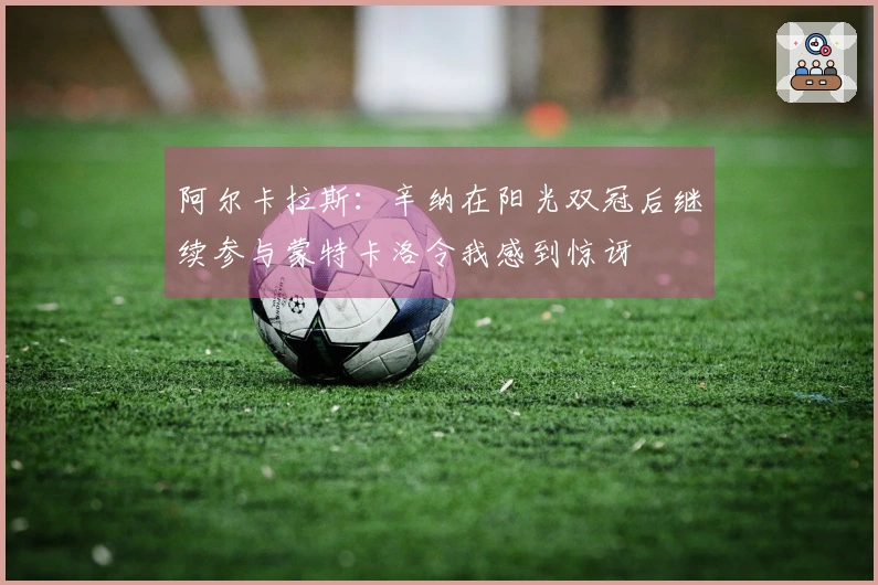 阿尔卡拉斯：辛纳在阳光双冠后继续参与蒙特卡洛令我感到惊讶