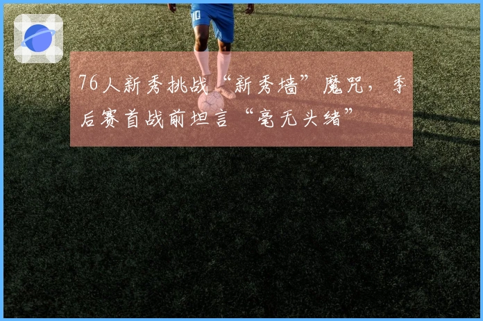 76人新秀挑战“新秀墙”魔咒，季后赛首战前坦言“毫无头绪”