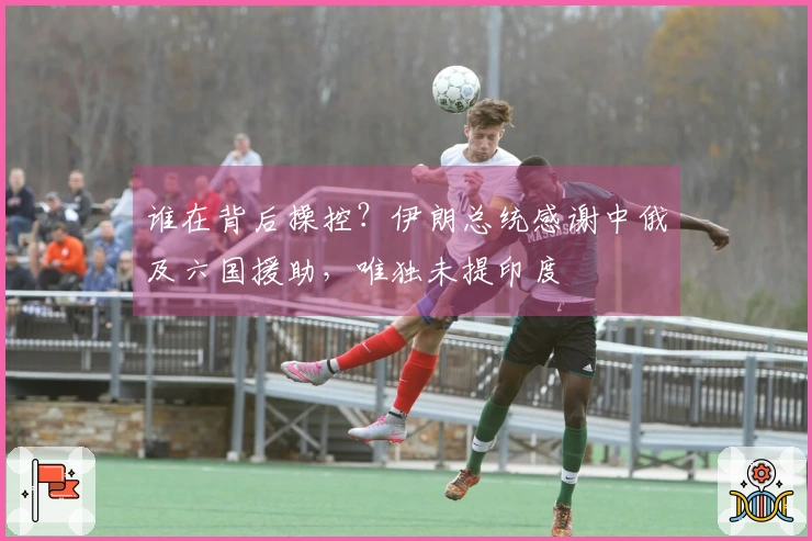 谁在背后操控？伊朗总统感谢中俄及六国援助，唯独未提印度