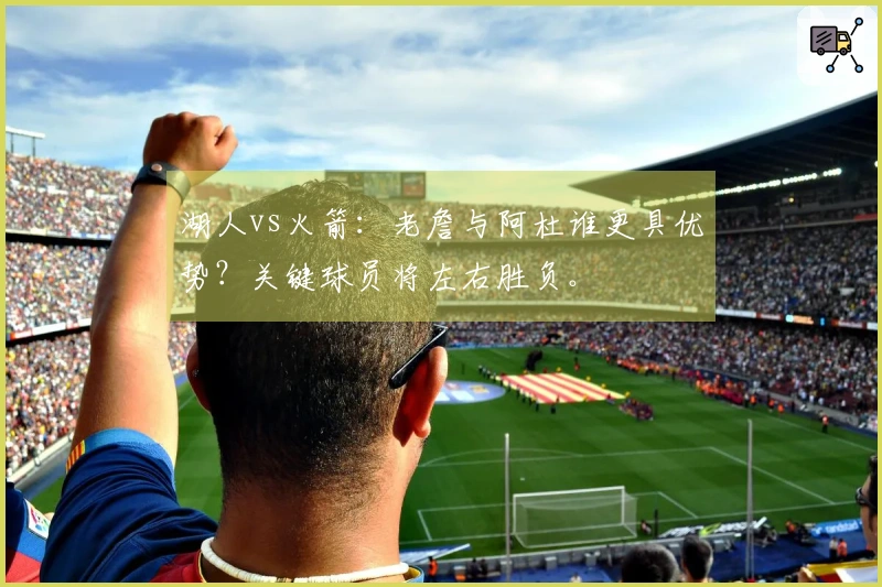 湖人vs火箭：老詹与阿杜谁更具优势？关键球员将左右胜负。