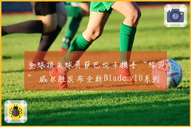全球顶尖球员萨巴伦卡携手“绿刃” 威尔胜发布全新Blade v10系列