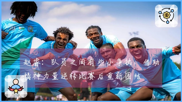 赵睿：队员之间有些小争执，借助精神力量逆转比赛后重新团结