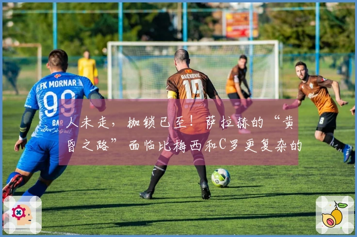 人未走，枷锁已至！萨拉赫的“黄昏之路”面临比梅西和C罗更复杂的选择