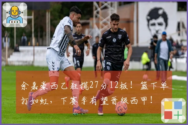 余嘉豪西乙狂揽27分12板！篮下单打如虹，下赛季有望晋级西甲！