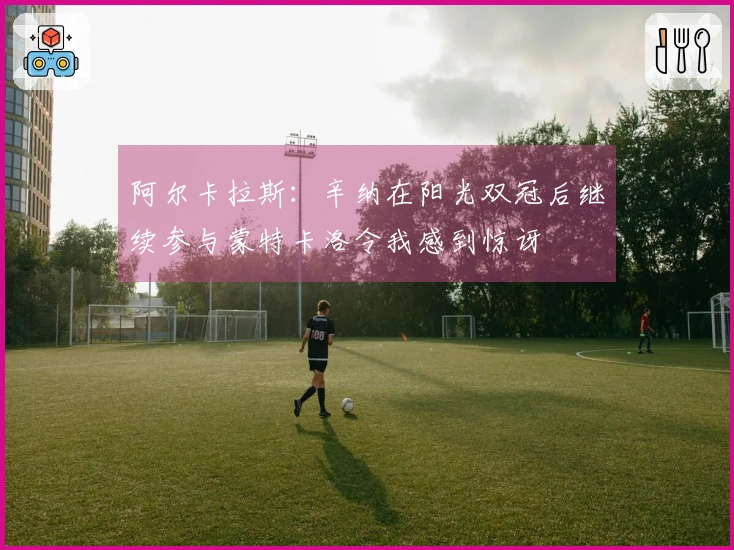 阿尔卡拉斯：辛纳在阳光双冠后继续参与蒙特卡洛令我感到惊讶