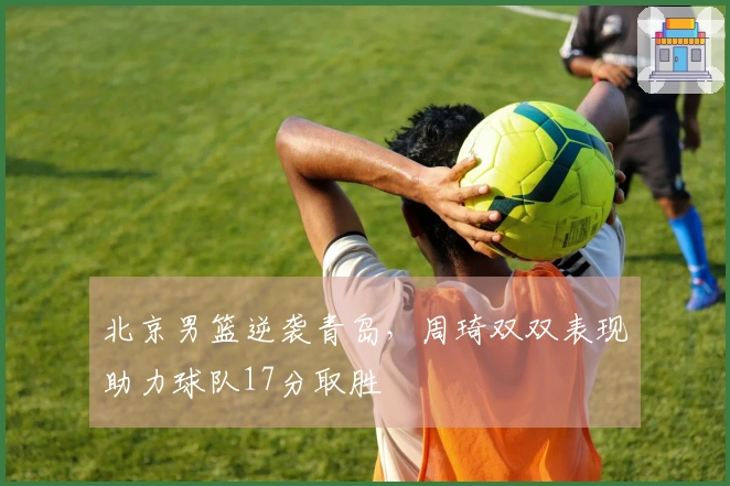 北京男篮逆袭青岛，周琦双双表现助力球队17分取胜
