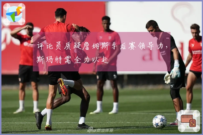 评论员质疑詹姆斯季后赛领导力，斯玛特需全力以赴