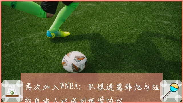 再次加入WNBA：队媒透露韩旭与纽约自由人达成训练营协议