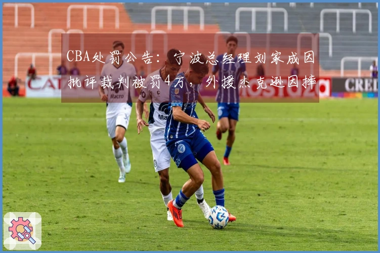 CBA处罚公告：宁波总经理刘家成因批评裁判被罚4万，外援杰克逊因摔水瓶被罚2万